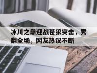 九游娱乐-冰川之巅迎战苍狼突击，秀翻全场，网友热议不断