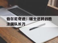 九游体育官网-伯尔尼奇迹：瑞士逆转战胜法国队长刀